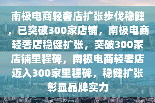 南极电商轻奢店扩张步伐稳健，已突破300家店铺，南极电商轻奢店稳健扩张，突破300家店铺里程碑，南极电商轻奢店迈入300家里程碑，稳健扩张彰显品牌实力