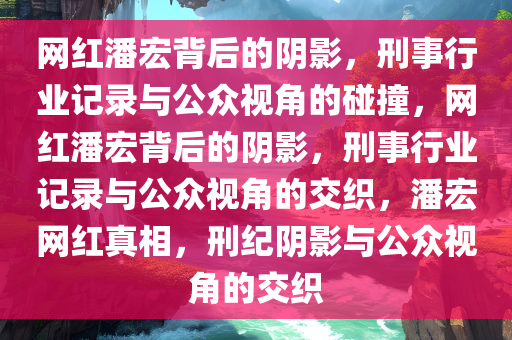 网红潘宏背后的阴影，刑事行业记录与公众视角的碰撞，网红潘宏背后的阴影，刑事行业记录与公众视角的交织，潘宏网红真相，刑纪阴影与公众视角的交织