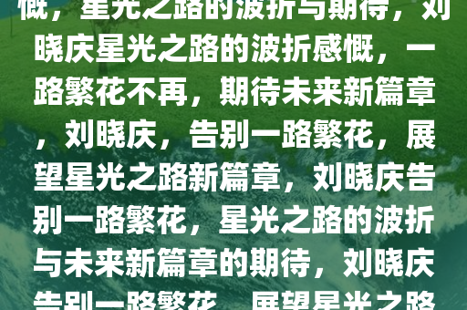 刘晓庆不再参与一路繁花的感慨，星光之路的波折与期待，刘晓庆星光之路的波折感慨，一路繁花不再，期待未来新篇章，刘晓庆，告别一路繁花，展望星光之路新篇章，刘晓庆告别一路繁花，星光之路的波折与未来新篇章的期待，刘晓庆告别一路繁花，展望星光之路新篇章