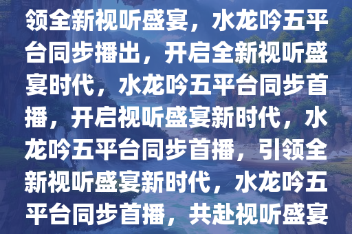 水龙吟将五平台同步播出，引领全新视听盛宴，水龙吟五平台同步播出，开启全新视听盛宴时代，水龙吟五平台同步首播，开启视听盛宴新时代，水龙吟五平台同步首播，引领全新视听盛宴新时代，水龙吟五平台同步首播，共赴视听盛宴新时代