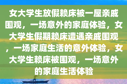 女大学生放假赖床被一屋亲戚围观，一场意外的家庭体验，女大学生假期赖床遭遇亲戚围观，一场家庭生活的意外体验，女大学生赖床被围观，一场意外的家庭生活体验