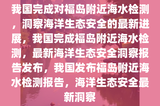 我国完成对福岛附近海水检测，洞察海洋生态安全的最新进展，我国完成福岛附近海水检测，最新海洋生态安全洞察报告发布，我国发布福岛附近海水检测报告，海洋生态安全最新洞察