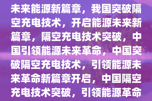 我国突破隔空充电技术，开启未来能源新篇章，我国突破隔空充电技术，开启能源未来新篇章，隔空充电技术突破，中国引领能源未来革命，中国突破隔空充电技术，引领能源未来革命新篇章开启，中国隔空充电技术突破，引领能源革命新篇章