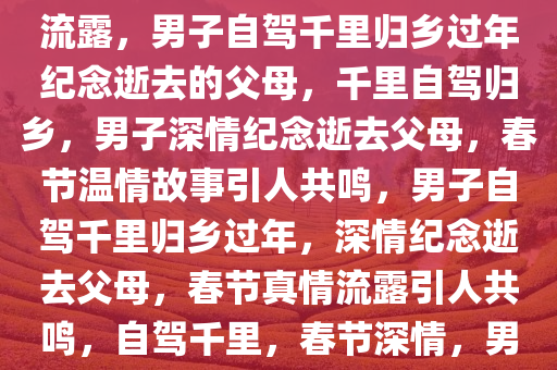 父母去世男子自驾千里归乡过年，真情流露引人深思，真情流露，男子自驾千里归乡过年纪念逝去的父母，千里自驾归乡，男子深情纪念逝去父母，春节温情故事引人共鸣，男子自驾千里归乡过年，深情纪念逝去父母，春节真情流露引人共鸣，自驾千里，春节深情，男子归乡纪念逝去父母，温情故事触动人心