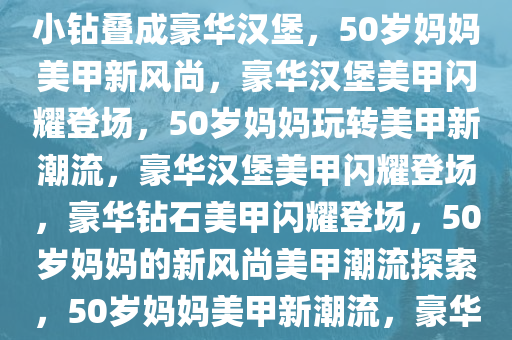 50岁老妈的美甲新风尚，大钻小钻叠成豪华汉堡，50岁妈妈美甲新风尚，豪华汉堡美甲闪耀登场，50岁妈妈玩转美甲新潮流，豪华汉堡美甲闪耀登场，豪华钻石美甲闪耀登场，50岁妈妈的新风尚美甲潮流探索，50岁妈妈美甲新潮流，豪华汉堡钻石美甲闪耀登场