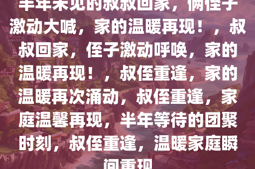 半年未见的叔叔回家，俩侄子激动大喊，家的温暖再现！，叔叔回家，侄子激动呼唤，家的温暖再现！，叔侄重逢，家的温暖再次涌动，叔侄重逢，家庭温馨再现，半年等待的团聚时刻，叔侄重逢，温暖家庭瞬间重现