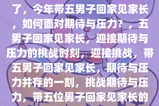 今年要带五位男子回家见家长了，今年带五男子回家见家长，如何面对期待与压力？，五男子回家见家长，迎接期待与压力的挑战时刻，迎接挑战，带五男子回家见家长，期待与压力并存的一刻，挑战期待与压力，带五位男子回家见家长的独特时刻