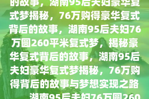 湖南95后小夫妻的豪华复式梦，76万购得260平米复式背后的故事，湖南95后夫妇豪华复式梦揭秘，76万购得豪华复式背后的故事，湖南95后夫妇76万圆260平米复式梦，揭秘豪华复式背后的故事，湖南95后夫妇豪华复式梦揭秘，76万购得背后的故事与梦想实现之路。，湖南95后夫妇76万圆260平米复式梦，揭秘豪华复式背后的故事与梦想实现之路