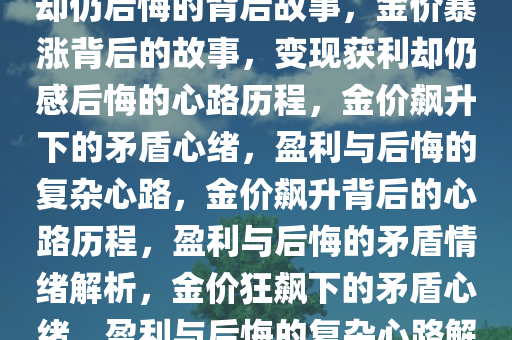 金价猛涨，变现赚得盆满钵满却仍后悔的背后故事，金价暴涨背后的故事，变现获利却仍感后悔的心路历程，金价飙升下的矛盾心绪，盈利与后悔的复杂心路，金价飙升背后的心路历程，盈利与后悔的矛盾情绪解析，金价狂飙下的矛盾心绪，盈利与后悔的复杂心路解析