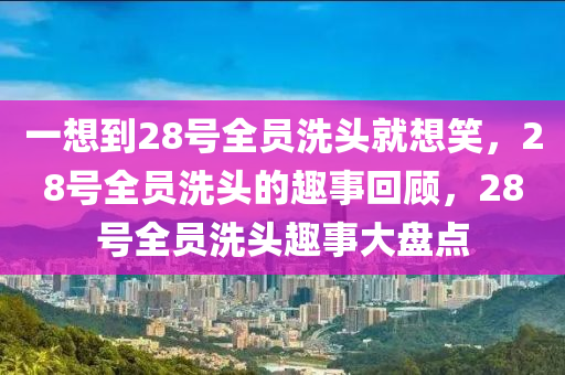 一想到28号全员洗头就想笑，28号全员洗头的趣事回顾，28号全员洗头趣事大盘点