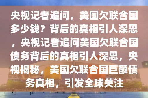 央视记者追问，美国欠联合国多少钱？背后的真相引人深思，央视记者追问美国欠联合国债务背后的真相引人深思，央视揭秘，美国欠联合国巨额债务真相，引发全球关注