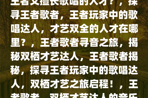 探寻王者歌者，哪里寻找既玩王者又擅长歌唱的人才？，探寻王者歌者，王者玩家中的歌唱达人，才艺双全的人才在哪里？，王者歌者寻音之旅，揭秘双栖才艺达人，王者歌者揭秘，探寻王者玩家中的歌唱达人，双栖才艺之旅启程！，王者歌者，双栖才艺达人的音乐之旅