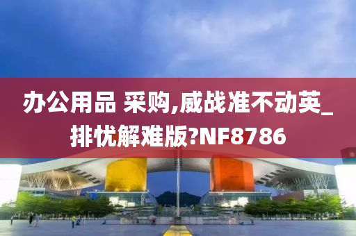 办公用品 采购,威战准不动英_排忧解难版?NF8786