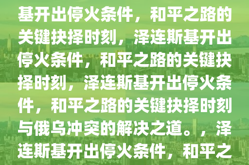 泽连斯基就停火开出条件，和平之路上的关键抉择，泽连斯基开出停火条件，和平之路的关键抉择时刻，泽连斯基开出停火条件，和平之路的关键抉择时刻，泽连斯基开出停火条件，和平之路的关键抉择时刻与俄乌冲突的解决之道。，泽连斯基开出停火条件，和平之路的关键抉择与俄乌冲突解决之道