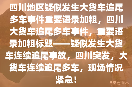 四川地区疑似发生大货车追尾多车事件重要语录加粗，四川大货车追尾多车事件，重要语录加粗标题——疑似发生大货车连续追尾事故，四川突发，大货车连续追尾多车，现场情况紧急！