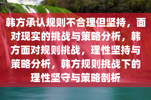 韩方承认规则不合理但坚持，面对现实的挑战与策略分析，韩方面对规则挑战，理性坚持与策略分析，韩方规则挑战下的理性坚守与策略剖析