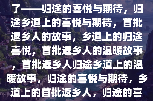 第一批回家的人已经开上乡道了——归途的喜悦与期待，归途乡道上的喜悦与期待，首批返乡人的故事，乡道上的归途喜悦，首批返乡人的温暖故事，首批返乡人归途乡道上的温暖故事，归途的喜悦与期待，乡道上的首批返乡人，归途的喜悦与温暖瞬间