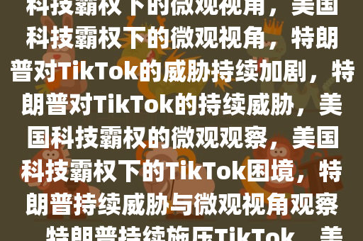 特朗普继续威胁TikTok，美国科技霸权下的微观视角，美国科技霸权下的微观视角，特朗普对TikTok的威胁持续加剧，特朗普对TikTok的持续威胁，美国科技霸权的微观观察，美国科技霸权下的TikTok困境，特朗普持续威胁与微观视角观察，特朗普持续施压TikTok，美国科技霸权下的微观战场