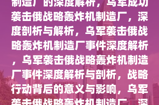 乌军称成功袭击俄战略轰炸机制造厂的深度解析，乌军成功袭击俄战略轰炸机制造厂，深度剖析与解析，乌军袭击俄战略轰炸机制造厂事件深度解析，乌军袭击俄战略轰炸机制造厂事件深度解析与剖析，战略行动背后的意义与影响，乌军袭击俄战略轰炸机制造厂，深度解析事件背后的战略影响