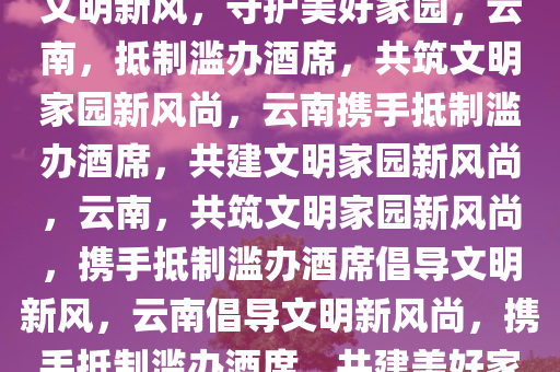 云南倡议抵制滥办酒席，共筑文明新风，守护美好家园，云南，抵制滥办酒席，共筑文明家园新风尚，云南携手抵制滥办酒席，共建文明家园新风尚，云南，共筑文明家园新风尚，携手抵制滥办酒席倡导文明新风，云南倡导文明新风尚，携手抵制滥办酒席，共建美好家园