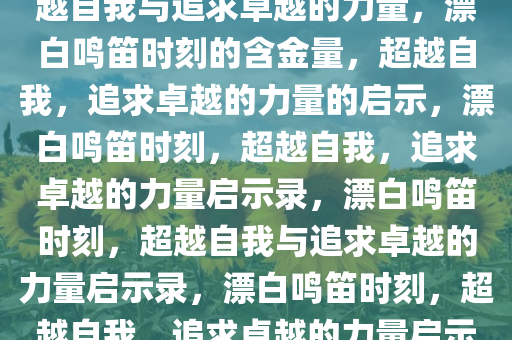 漂白鸣笛那一刻的含金量，超越自我与追求卓越的力量，漂白鸣笛时刻的含金量，超越自我，追求卓越的力量的启示，漂白鸣笛时刻，超越自我，追求卓越的力量启示录，漂白鸣笛时刻，超越自我与追求卓越的力量启示录，漂白鸣笛时刻，超越自我，追求卓越的力量启示录