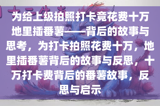 为给上级拍照打卡竟花费十万地里插番薯——背后的故事与思考，为打卡拍照花费十万，地里插番薯背后的故事与反思，十万打卡费背后的番薯故事，反思与启示