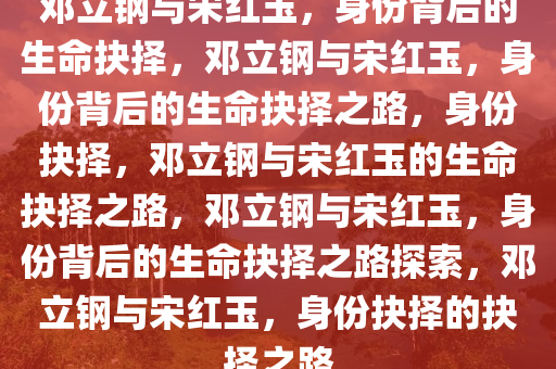 邓立钢与宋红玉，身份背后的生命抉择，邓立钢与宋红玉，身份背后的生命抉择之路，身份抉择，邓立钢与宋红玉的生命抉择之路，邓立钢与宋红玉，身份背后的生命抉择之路探索，邓立钢与宋红玉，身份抉择的抉择之路