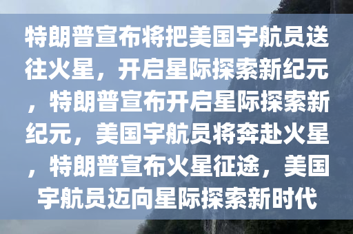 特朗普宣布将把美国宇航员送往火星，开启星际探索新纪元，特朗普宣布开启星际探索新纪元，美国宇航员将奔赴火星，特朗普宣布火星征途，美国宇航员迈向星际探索新时代