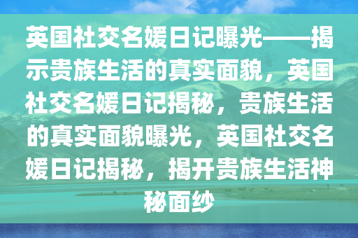 英国社交名媛日记曝光——揭示贵族生活的真实面貌，英国社交名媛日记揭秘，贵族生活的真实面貌曝光，英国社交名媛日记揭秘，揭开贵族生活神秘面纱