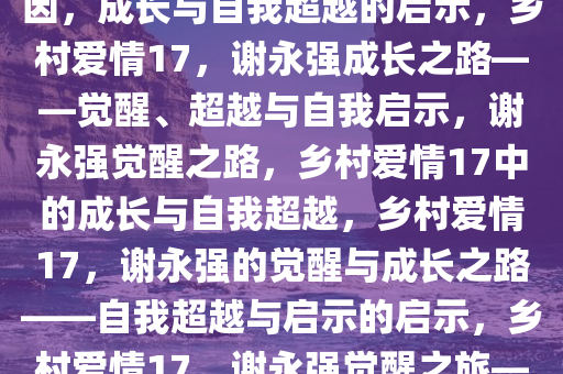 乡村爱情17谢永强觉醒烦人基因，成长与自我超越的启示，乡村爱情17，谢永强成长之路——觉醒、超越与自我启示，谢永强觉醒之路，乡村爱情17中的成长与自我超越，乡村爱情17，谢永强的觉醒与成长之路——自我超越与启示的启示，乡村爱情17，谢永强觉醒之旅——成长与自我超越的启示