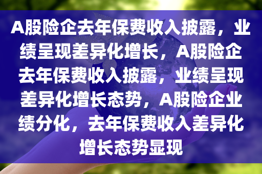 A股险企去年保费收入披露，业绩呈现差异化增长，A股险企去年保费收入披露，业绩呈现差异化增长态势，A股险企业绩分化，去年保费收入差异化增长态势显现