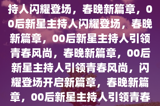 春晚新篇章，最年轻的00后主持人闪耀登场，春晚新篇章，00后新星主持人闪耀登场，春晚新篇章，00后新星主持人引领青春风尚，春晚新篇章，00后新星主持人引领青春风尚，闪耀登场开启新篇章，春晚新篇章，00后新星主持人引领青春风尚闪耀登场