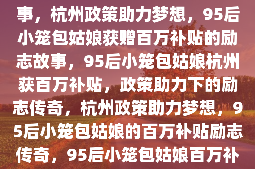 杭州政策助力梦想，95后小笼包姑娘获赠百万补贴背后的故事，杭州政策助力梦想，95后小笼包姑娘获赠百万补贴的励志故事，95后小笼包姑娘杭州获百万补贴，政策助力下的励志传奇，杭州政策助力梦想，95后小笼包姑娘的百万补贴励志传奇，95后小笼包姑娘百万补贴传奇，杭州政策助力梦想之路