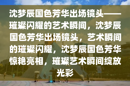 沈梦辰国色芳华出场镜头——璀璨闪耀的艺术瞬间，沈梦辰国色芳华出场镜头，艺术瞬间的璀璨闪耀，沈梦辰国色芳华惊艳亮相，璀璨艺术瞬间绽放光彩