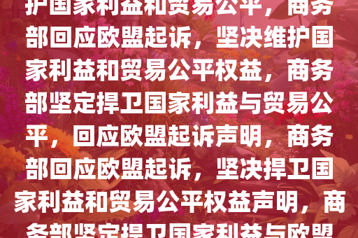 商务部回应欧盟起诉，坚定维护国家利益和贸易公平，商务部回应欧盟起诉，坚决维护国家利益和贸易公平权益，商务部坚定捍卫国家利益与贸易公平，回应欧盟起诉声明，商务部回应欧盟起诉，坚决捍卫国家利益和贸易公平权益声明，商务部坚定捍卫国家利益与欧盟贸易公平立场声明