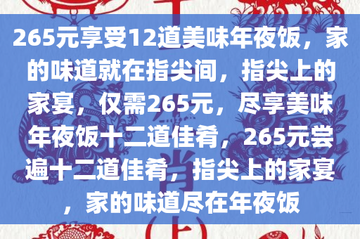 265元享受12道美味年夜饭，家的味道就在指尖间，指尖上的家宴，仅需265元，尽享美味年夜饭十二道佳肴，265元尝遍十二道佳肴，指尖上的家宴，家的味道尽在年夜饭