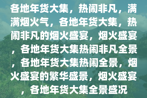 各地年货大集，热闹非凡，满满烟火气，各地年货大集，热闹非凡的烟火盛宴，烟火盛宴，各地年货大集热闹非凡全景，各地年货大集热闹全景，烟火盛宴的繁华盛景，烟火盛宴，各地年货大集全景盛况