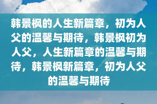 韩景枫的人生新篇章，初为人父的温馨与期待，韩景枫初为人父，人生新篇章的温馨与期待，韩景枫新篇章，初为人父的温馨与期待