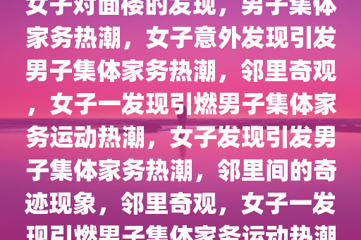 女子对面楼的发现，男子集体家务热潮，女子意外发现引发男子集体家务热潮，邻里奇观，女子一发现引燃男子集体家务运动热潮，女子发现引发男子集体家务热潮，邻里间的奇迹现象，邻里奇观，女子一发现引燃男子集体家务运动热潮