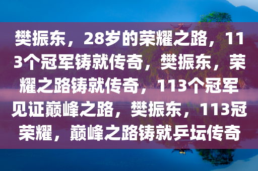 樊振东，28岁的荣耀之路，113个冠军铸就传奇，樊振东，荣耀之路铸就传奇，113个冠军见证巅峰之路，樊振东，113冠荣耀，巅峰之路铸就乒坛传奇