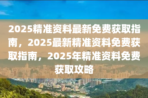 2025精准资料最新免费获取指南，2025最新精准资料免费获取指南，2025年精准资料免费获取攻略