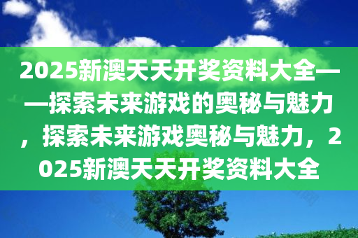 2025新澳天天开奖资料大全——探索未来游戏的奥秘与魅力，探索未来游戏奥秘与魅力，2025新澳天天开奖资料大全