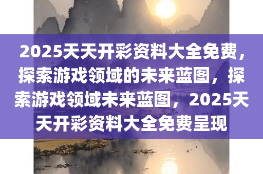 2025天天开彩资料大全免费，探索游戏领域的未来蓝图，探索游戏领域未来蓝图，2025天天开彩资料大全免费呈现