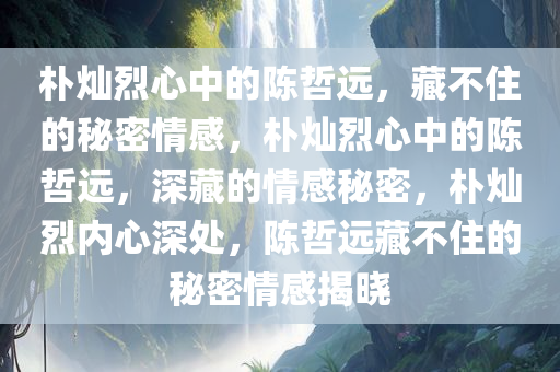 朴灿烈心中的陈哲远，藏不住的秘密情感，朴灿烈心中的陈哲远，深藏的情感秘密，朴灿烈内心深处，陈哲远藏不住的秘密情感揭晓