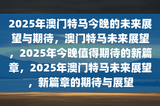 2025年澳门特马今晚的未来展望与期待，澳门特马未来展望，2025年今晚值得期待的新篇章，2025年澳门特马未来展望，新篇章的期待与展望