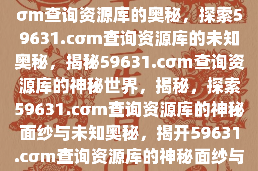 探索未知领域，关于59631.cσm查询资源库的奥秘，探索59631.cσm查询资源库的未知奥秘，揭秘59631.cσm查询资源库的神秘世界，揭秘，探索59631.cσm查询资源库的神秘面纱与未知奥秘，揭开59631.cσm查询资源库的神秘面纱与探索未知奥秘