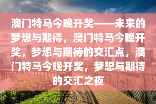 澳门特马今晚开奖——未来的梦想与期待，澳门特马今晚开奖，梦想与期待的交汇点，澳门特马今晚开奖，梦想与期待的交汇之夜