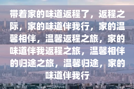 带着家的味道返程了，返程之际，家的味道伴我行，家的温馨相伴，温馨返程之旅，家的味道伴我返程之旅，温馨相伴的归途之旅，温馨归途，家的味道伴我行