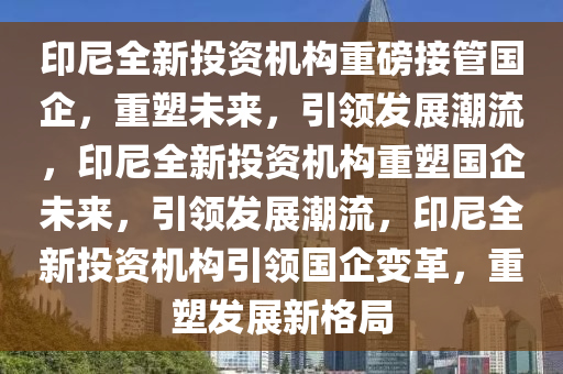 印尼全新投资机构重磅接管国企，重塑未来，引领发展潮流，印尼全新投资机构重塑国企未来，引领发展潮流，印尼全新投资机构引领国企变革，重塑发展新格局