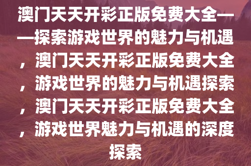 澳门天天开彩正版免费大全——探索游戏世界的魅力与机遇，澳门天天开彩正版免费大全，游戏世界的魅力与机遇探索，澳门天天开彩正版免费大全，游戏世界魅力与机遇的深度探索